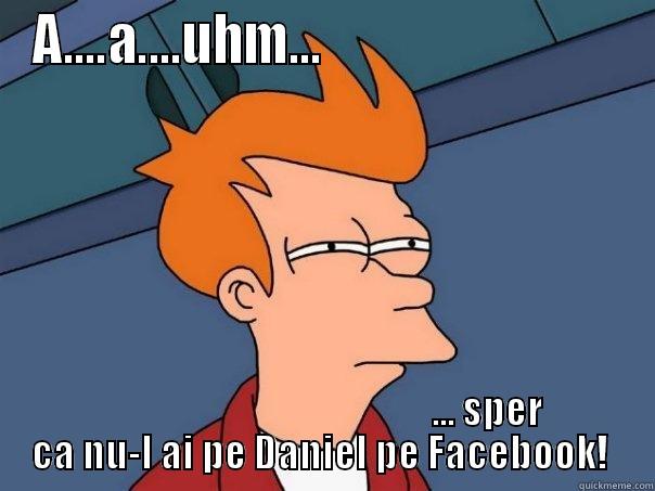 A....A....UHM...                                                                         ... SPER CA NU-L AI PE DANIEL PE FACEBOOK!  Futurama Fry