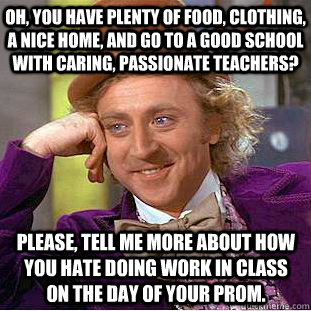 Oh, you have plenty of food, clothing, a nice home, and go to a good school with caring, passionate teachers?  Please, tell me more about how you hate doing work in class on the day of your prom. - Oh, you have plenty of food, clothing, a nice home, and go to a good school with caring, passionate teachers?  Please, tell me more about how you hate doing work in class on the day of your prom.  Condescending Wonka