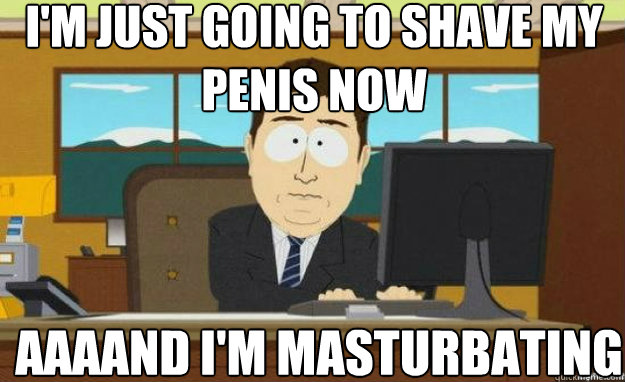 I'm just going to shave my penis now AAAAND I'm masturbating  aaaand its gone