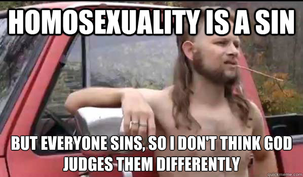 Homosexuality is a sin but everyone sins, so I don't think god judges them differently  Almost Politically Correct Redneck