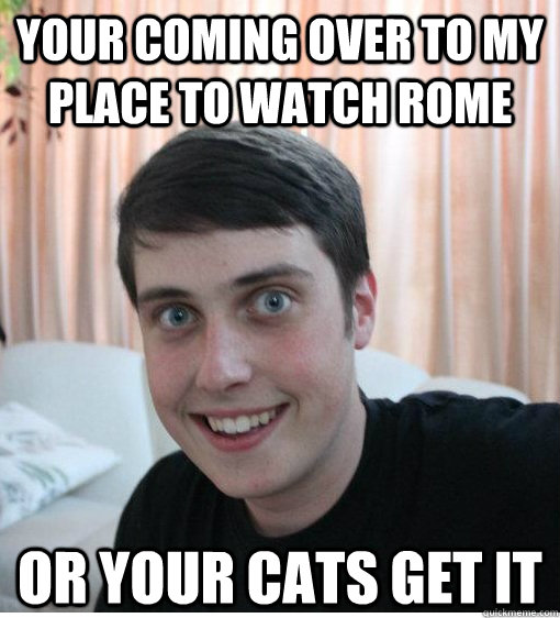 Your coming over to my place to watch Rome or your cats get it   Overly Attached Boyfriend