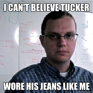 I can't believe tucker wore his jeans like me  