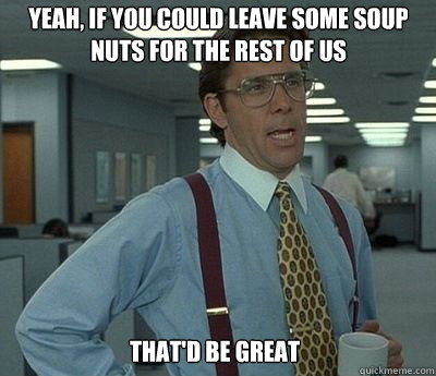 Yeah, if you could leave some soup nuts for the rest of us That'd be great - Yeah, if you could leave some soup nuts for the rest of us That'd be great  Bill Lumbergh