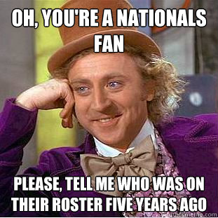 Oh, you're a Nationals fan Please, tell me who was on their roster five years ago  Condescending Wonka