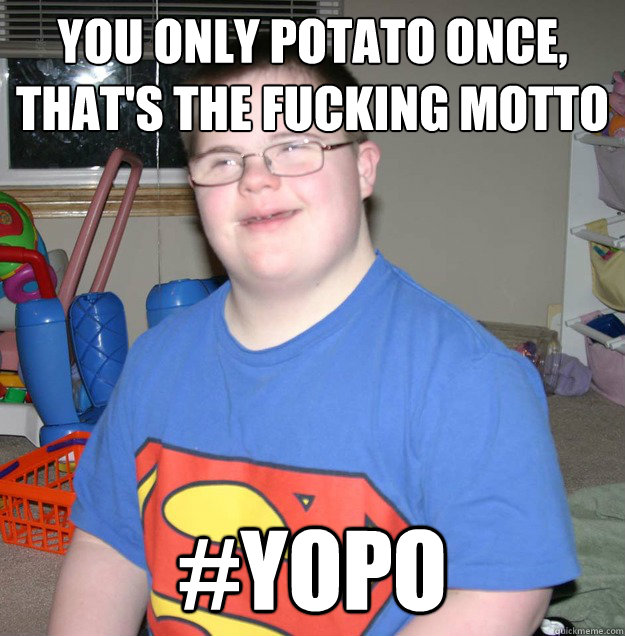 You only potato once, that's the fucking motto
 #YOPO  