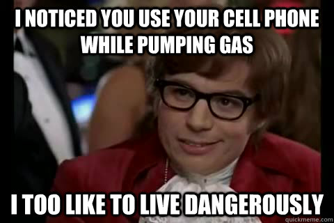 I noticed you use your cell phone while pumping gas i too like to live dangerously  Dangerously - Austin Powers