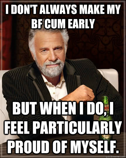 I don't always make my bf cum early but when I do, i feel particularly proud of myself.   The Most Interesting Man In The World