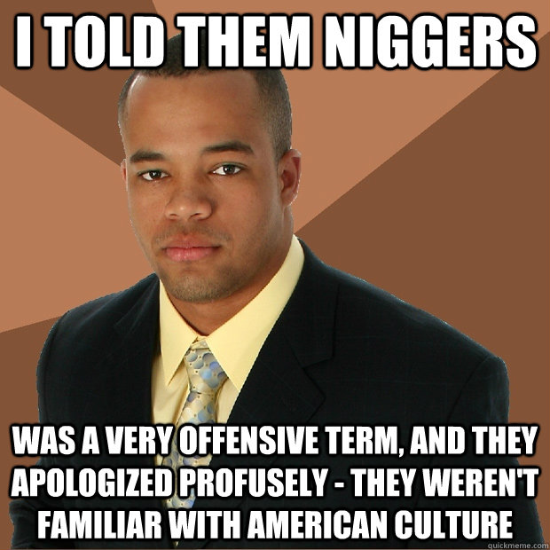 I told them niggers was a very offensive term, and they apologized profusely - they weren't familiar with American culture  Successful Black Man