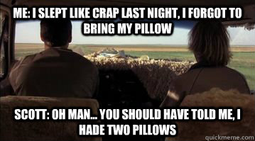 Me: I slept like crap last night, I forgot to bring my pillow Scott: Oh man... you should have told me, i hade two pillows  Dumb and Dumber