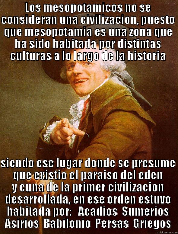 LOS MESOPOTAMICOS NO SE CONSIDERAN UNA CIVILIZACION, PUESTO QUE MESOPOTAMIA ES UNA ZONA QUE HA SIDO HABITADA POR DISTINTAS CULTURAS A LO LARGO DE LA HISTORIA  SIENDO ESE LUGAR DONDE SE PRESUME QUE EXISTIO EL PARAISO DEL EDEN Y CUNA DE LA PRIMER CIVILIZACION DESARROLLADA, EN ESE ORDEN ESTUVO HABITADA POR:   ACADIOS  SUMERIOS  ASIRIOS  BABILONIO  PERSAS  GRIEGOS  Joseph Ducreux