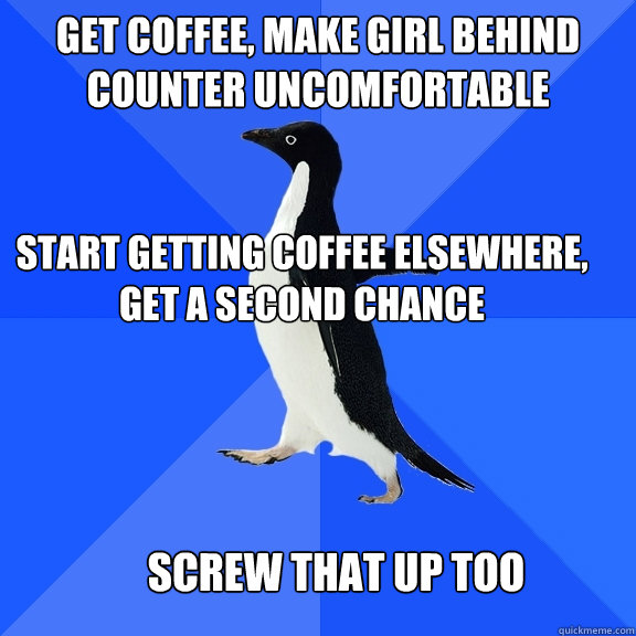 Get coffee, make girl behind counter uncomfortable Start getting coffee elsewhere, get a second chance  Screw that up too  Socially Awkward Penguin