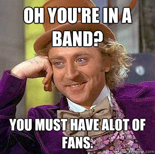 Oh you're in a band? You must have ALOT of fans.  - Oh you're in a band? You must have ALOT of fans.   Condescending Wonka