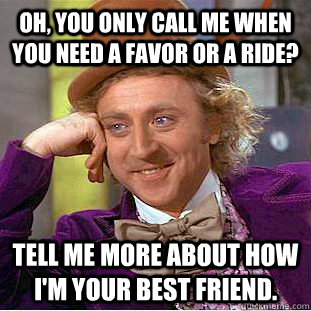 Oh, you only call me when you need a favor or a ride? Tell me more about how i'm your best friend.  Condescending Wonka