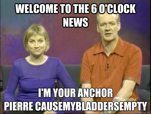 Welcome to the 6 o'clock news I'm your anchor 
Pierre Causemybladdersempty - Welcome to the 6 o'clock news I'm your anchor 
Pierre Causemybladdersempty  Misc