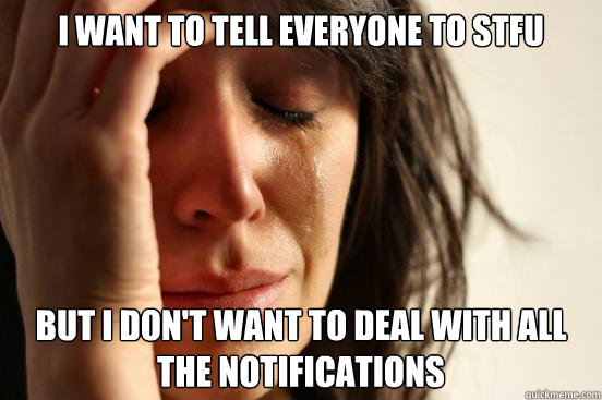 I want to tell everyone to stfu but I don't want to deal with all the notifications  First World Problems