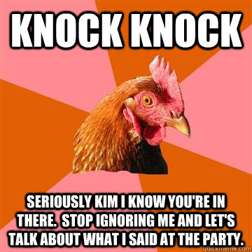 KNOCK KNOCK seriously kim I know you're in there.  Stop ignoring me and let's talk about what I said at the party.  - KNOCK KNOCK seriously kim I know you're in there.  Stop ignoring me and let's talk about what I said at the party.   Anti-Joke Chicken