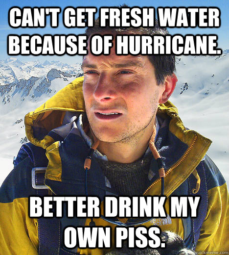 Can't get fresh water because of hurricane. Better drink my own piss. - Can't get fresh water because of hurricane. Better drink my own piss.  BEAR GRILLS