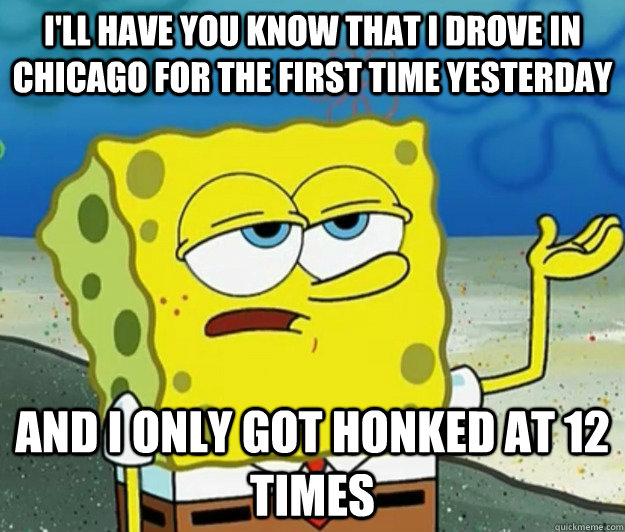 I'll Have you know That I drove in Chicago for the first time yesterday and i only got honked at 12 times  Tough Spongebob