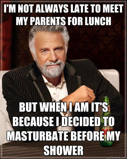 I'm not always late to meet my parents for lunch but when i am it's because I decided to masturbate before my shower  The Most Interesting Man In The World