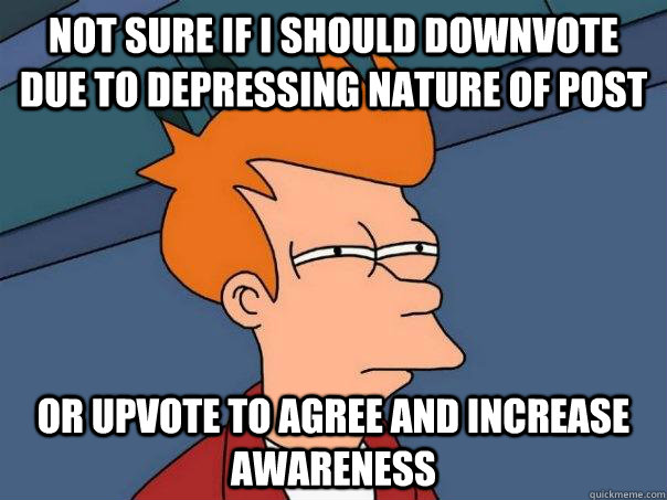 Not sure if i should downvote due to depressing nature of post Or upvote to agree and increase awareness  Futurama Fry