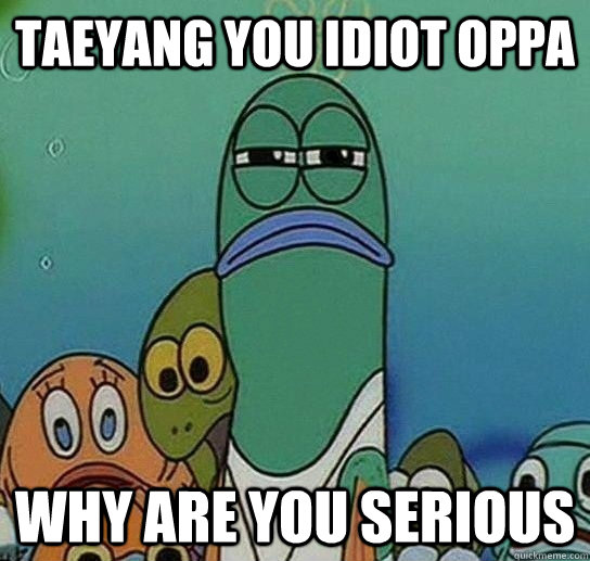 Taeyang you idiot oppa  Why are you Serious  Serious fish SpongeBob