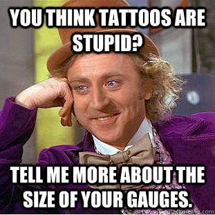 You think tattoos are stupid? Tell me more about the size of your gauges.   Condescending Wonka