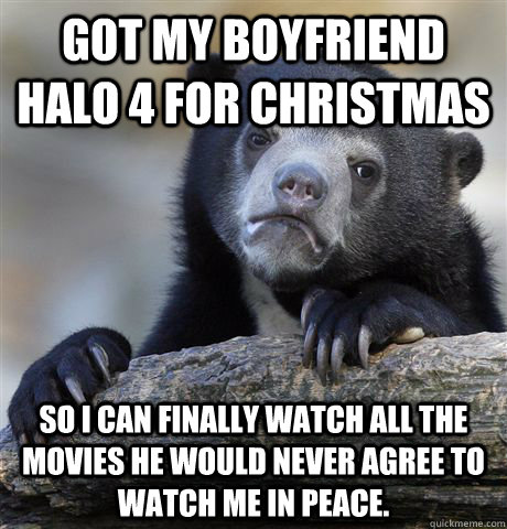 Got my boyfriend Halo 4 for christmas So I can finally watch all the movies he would never agree to watch me in peace.  Confession Bear