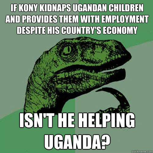 if kony kidnaps ugandan children and provides them with employment despite his country's economy
 isn't he helping uganda?
 - if kony kidnaps ugandan children and provides them with employment despite his country's economy
 isn't he helping uganda?
  Philosoraptor