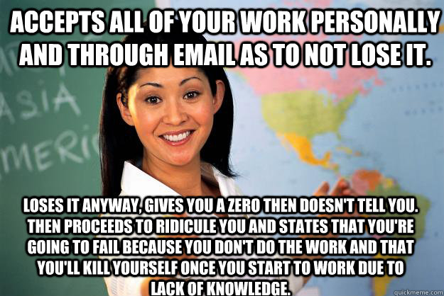 Accepts all of your work personally and through email as to not lose it. Loses it anyway, gives you a zero then doesn't tell you.  Then proceeds to ridicule you and states that you're going to fail because you don't do the work and that you'll kill yourse  Unhelpful High School Teacher