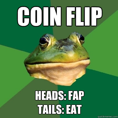 Coin Flip Heads: Fap
Tails: Eat - Coin Flip Heads: Fap
Tails: Eat  Foul Bachelor Frog