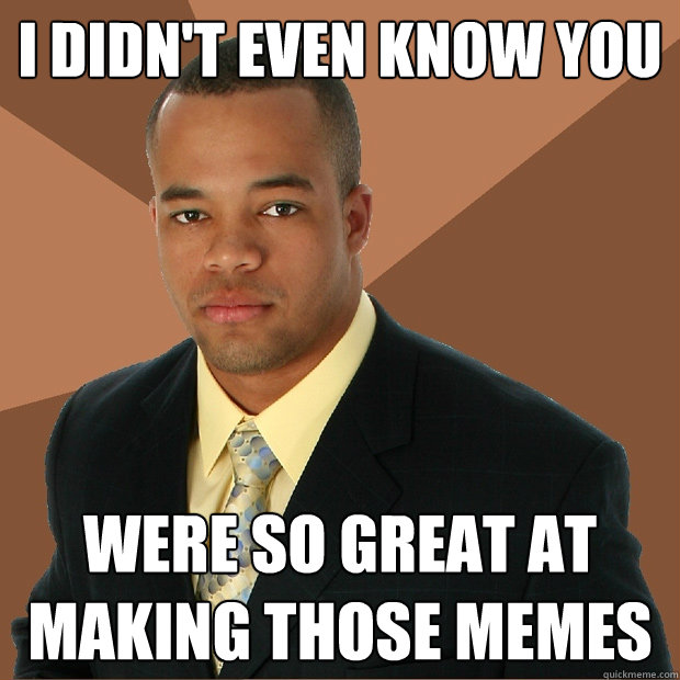 I didn't even know you were so great at making those memes  Successful Black Man