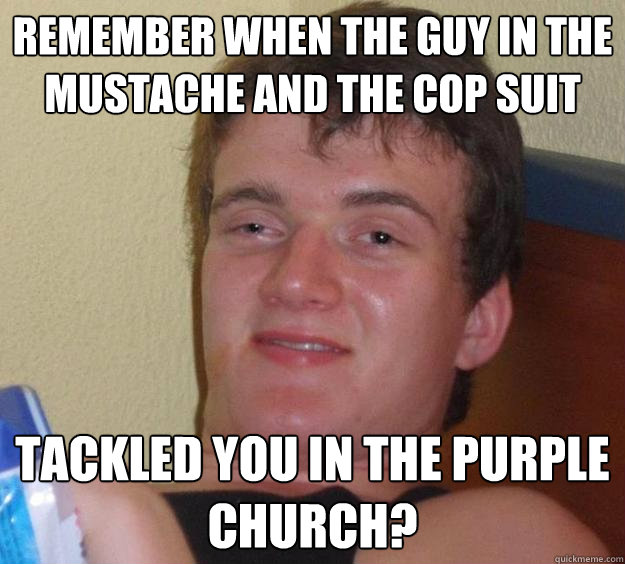 Remember when the guy in the mustache and the cop suit tackled you in the purple church?  10 Guy