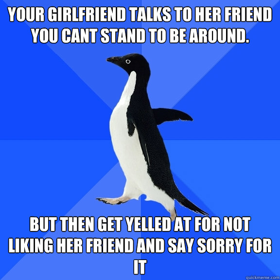 Your girlfriend talks to her friend you cant stand to be around. But then get yelled at for not liking her friend and say sorry for it  Socially Awkward Penguin