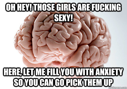 Oh hey! Those girls are fucking sexy! Here, let me fill you with anxiety so you can go pick them up  Scumbag Brain