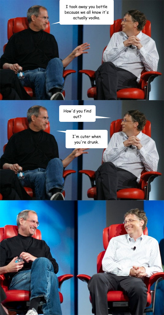 I took away you bottle because we all know it's actually vodka. How'd you find out? I'm cuter when you're drunk.  Steve Jobs vs Bill Gates