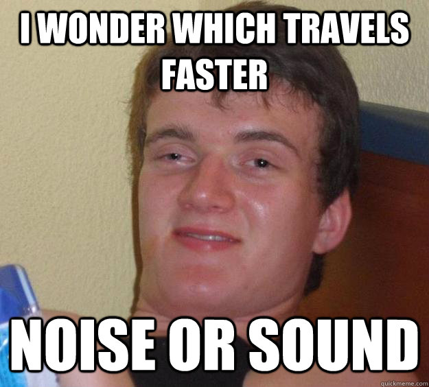 I wonder which travels faster Noise or sound  10 Guy