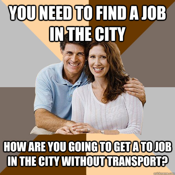 You need to find a job in the city How are you going to get a to job in the city without transport?  Scumbag Parents