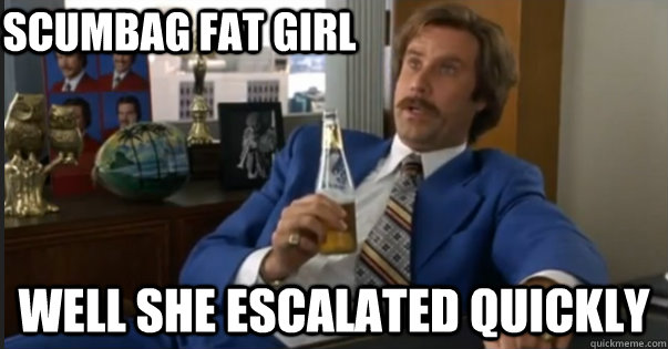 well she escalated quickly scumbag fat girl  Ron Burgandy escalated quickly