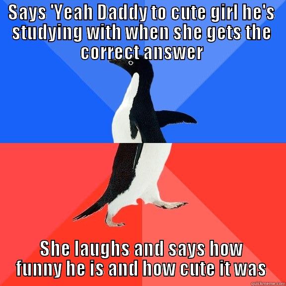 Happened to me while studying today.. - SAYS 'YEAH DADDY TO CUTE GIRL HE'S STUDYING WITH WHEN SHE GETS THE CORRECT ANSWER SHE LAUGHS AND SAYS HOW FUNNY HE IS AND HOW CUTE IT WAS Socially Awkward Awesome Penguin