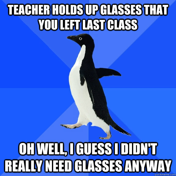 Teacher holds up glasses that you left last class Oh well, I guess I didn't really need glasses anyway  Socially Awkward Penguin