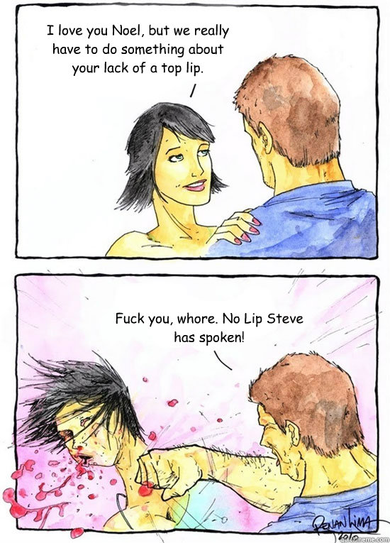 I love you Noel, but we really have to do something about your lack of a top lip. Fuck you, whore. No Lip Steve has spoken!  Alpha Boyfriend