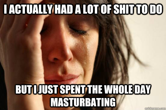 I actually had a lot of shit to do but i just spent the whole day masturbating  First World Problems