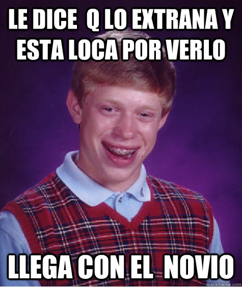 le dice  q lo extrana y esta loca por verlo  llega con el  novio  Bad Luck Brian