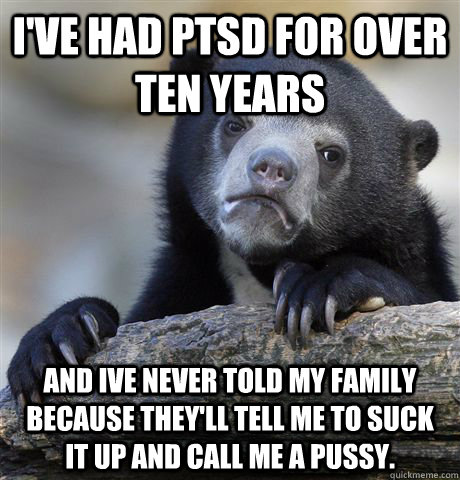 I've had PTSD for over ten years and ive never told my family because they'll tell me to suck it up and call me a pussy.  Confession Bear