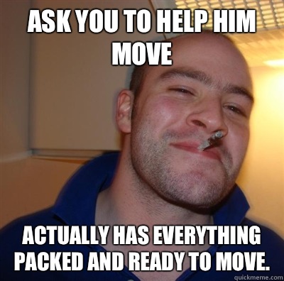 Ask you to help him move Actually Has everything packed and ready to move.   