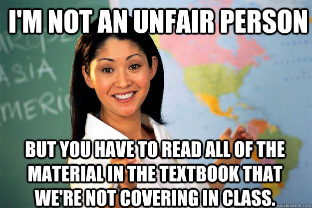 I'm not an unfair person but you have to read all of the material in the textbook that we're not covering in class.  Unhelpful High School Teacher