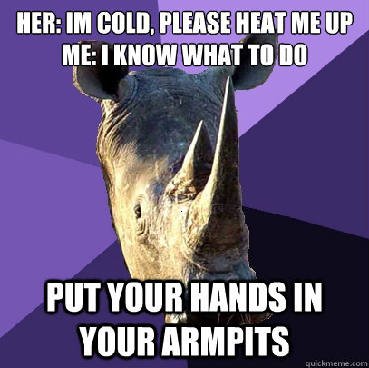 her: Im cold, please heat me up
Me: I know what to do put your hands in your armpits  Sexually Oblivious Rhino