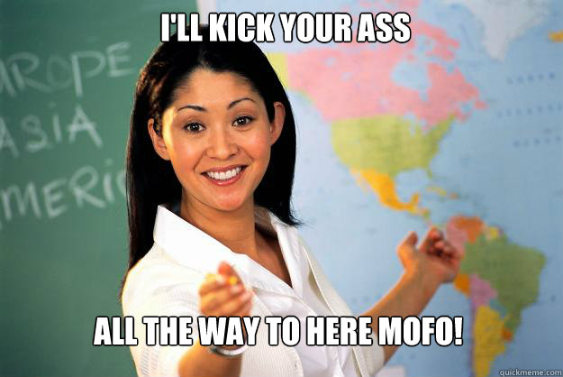 i'll kick your ass all the way to here mofo!  Unhelpful High School Teacher