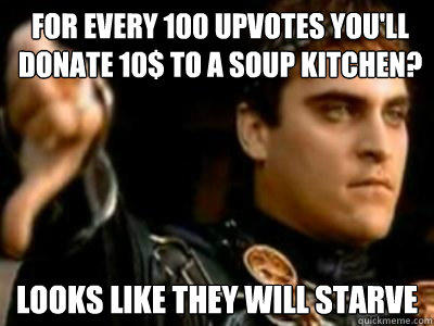 For every 100 upvotes you'll donate 10$ to a soup kitchen? Looks like they will starve  