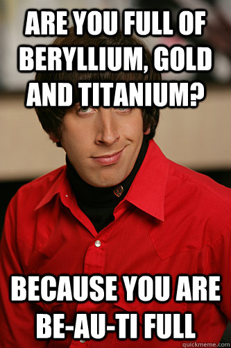 are you full of Beryllium, Gold and Titanium? Because you are be-au-ti full  Howard Wolowitz